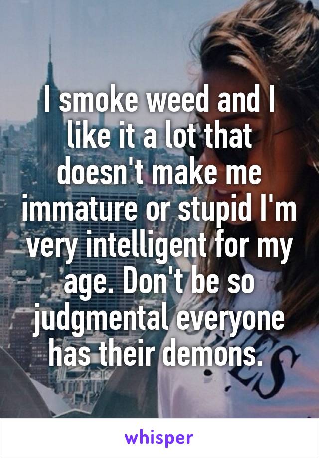 I smoke weed and I like it a lot that doesn't make me immature or stupid I'm very intelligent for my age. Don't be so judgmental everyone has their demons. 