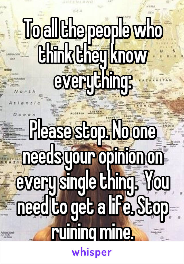 To all the people who think they know everything:

Please stop. No one needs your opinion on every single thing.  You need to get a life. Stop ruining mine.