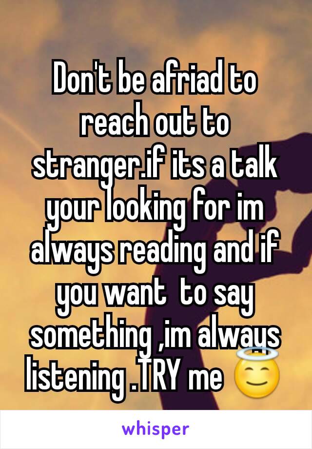 Don't be afriad to reach out to stranger.if its a talk your looking for im always reading and if you want  to say something ,im always listening .TRY me 😇