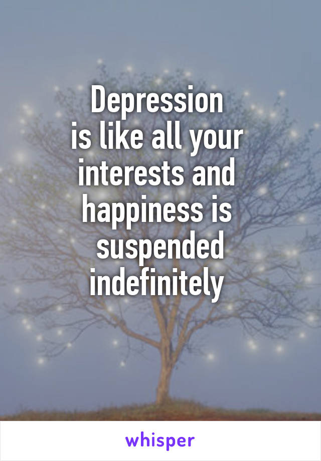 Depression 
is like all your 
interests and 
happiness is 
suspended
indefinitely 

