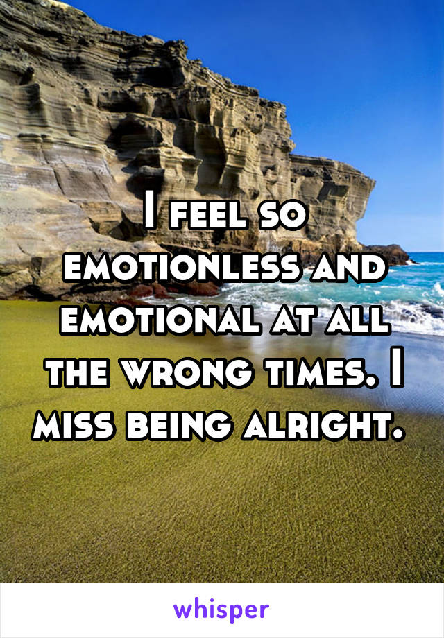 I feel so emotionless and emotional at all the wrong times. I miss being alright. 