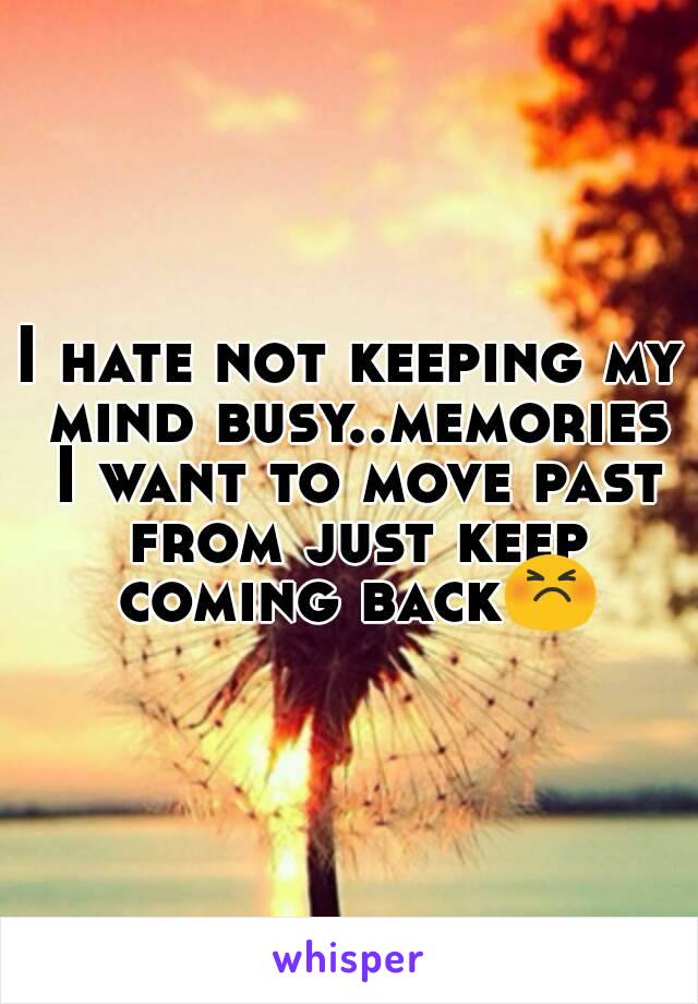 I hate not keeping my mind busy..memories I want to move past from just keep coming back😣