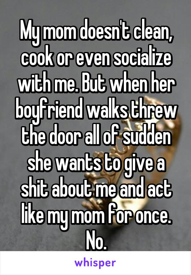 My mom doesn't clean, cook or even socialize with me. But when her boyfriend walks threw the door all of sudden she wants to give a shit about me and act like my mom for once. No.