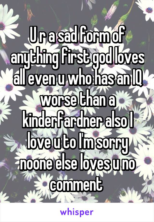 U r a sad form of anything first god loves all even u who has an IQ worse than a kinderfardner also I love u to I'm sorry noone else loves u no comment 