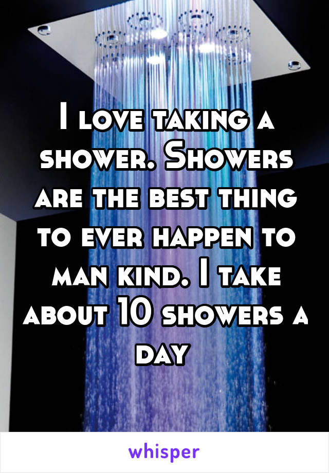 I love taking a shower. Showers are the best thing to ever happen to man kind. I take about 10 showers a day 