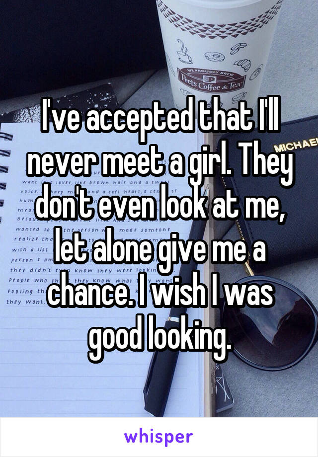 I've accepted that I'll never meet a girl. They don't even look at me, let alone give me a chance. I wish I was good looking.