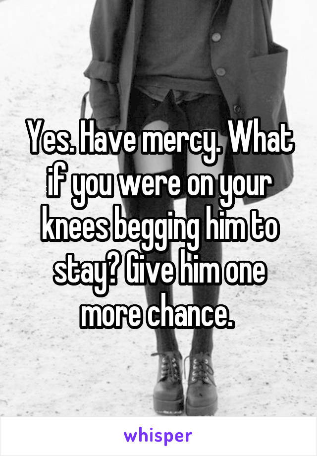 Yes. Have mercy. What if you were on your knees begging him to stay? Give him one more chance. 