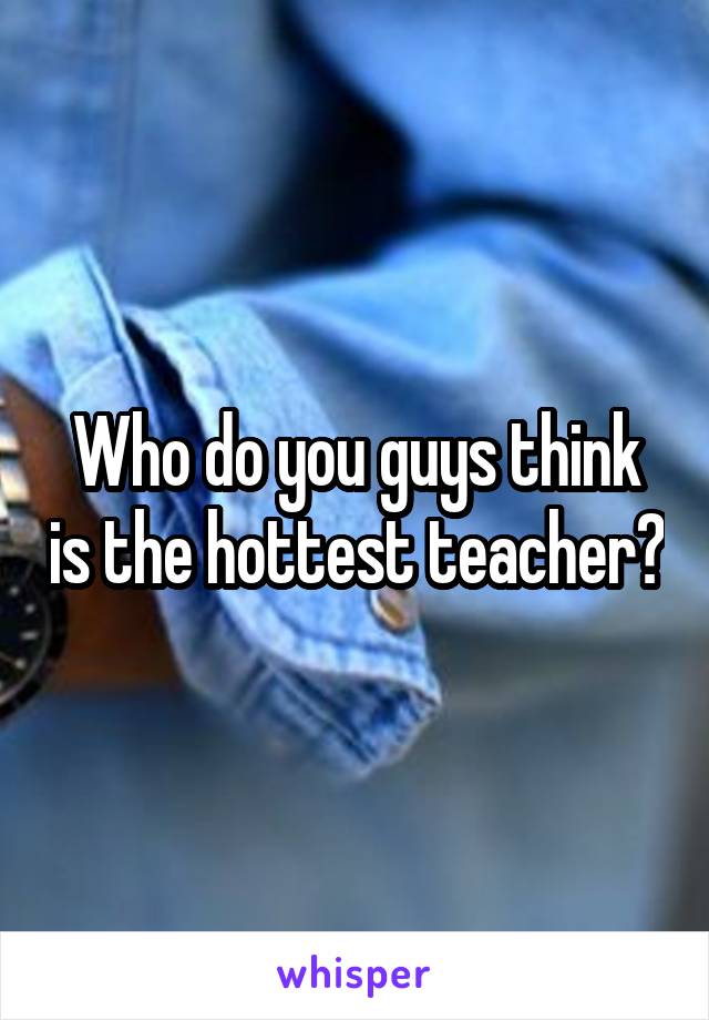 Who do you guys think is the hottest teacher?