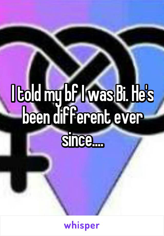 I told my bf I was Bi. He's been different ever since....