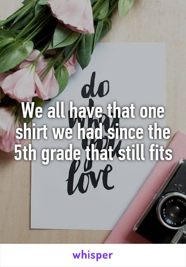 We all have that one shirt we had since the 5th grade that still fits