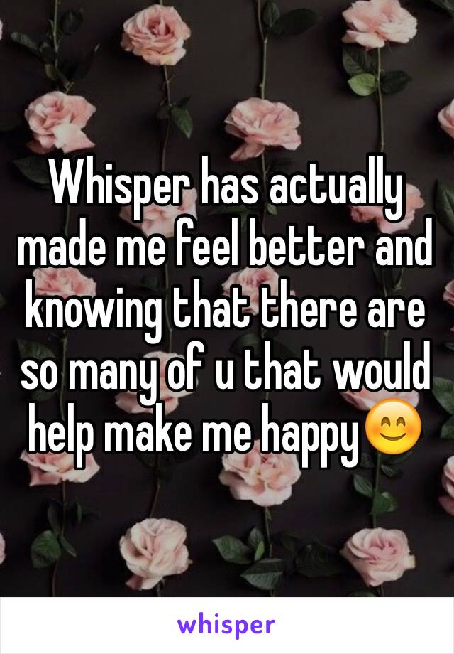 Whisper has actually made me feel better and knowing that there are so many of u that would help make me happy😊