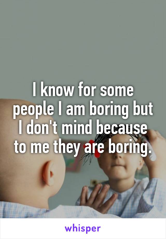 I know for some people I am boring but I don't mind because to me they are boring.