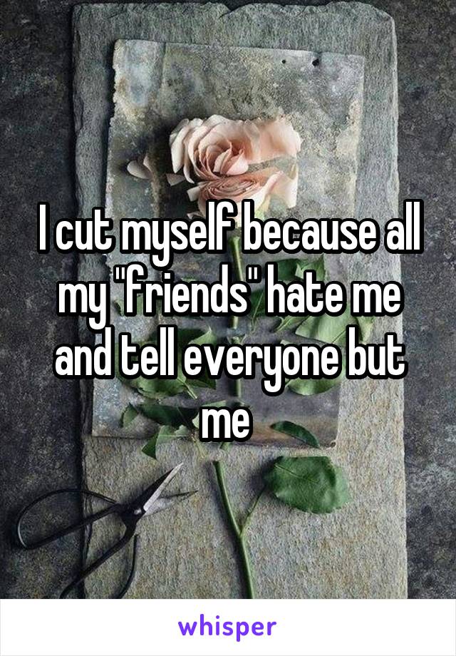 I cut myself because all my "friends" hate me and tell everyone but me 