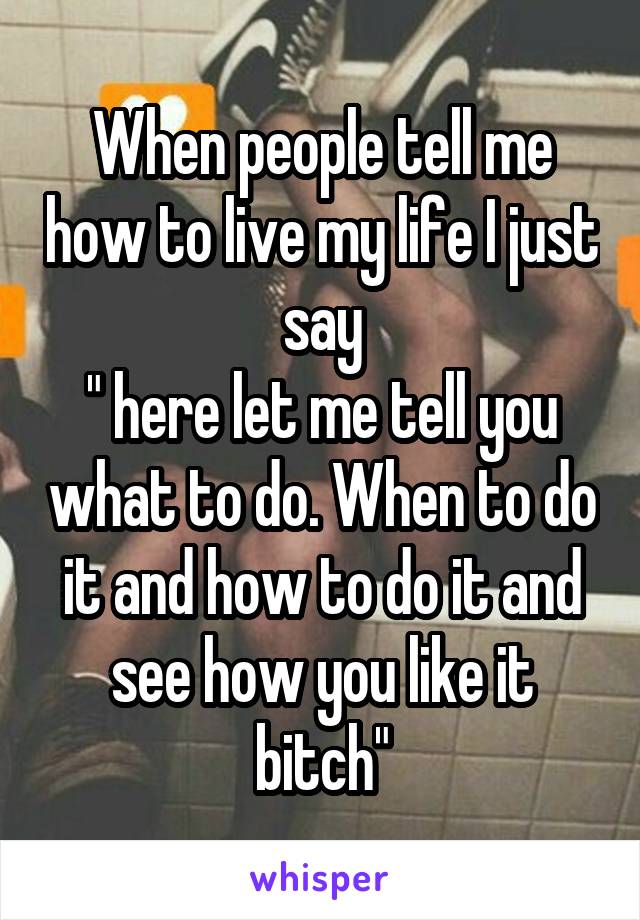 When people tell me how to live my life I just say
" here let me tell you what to do. When to do it and how to do it and see how you like it bitch"