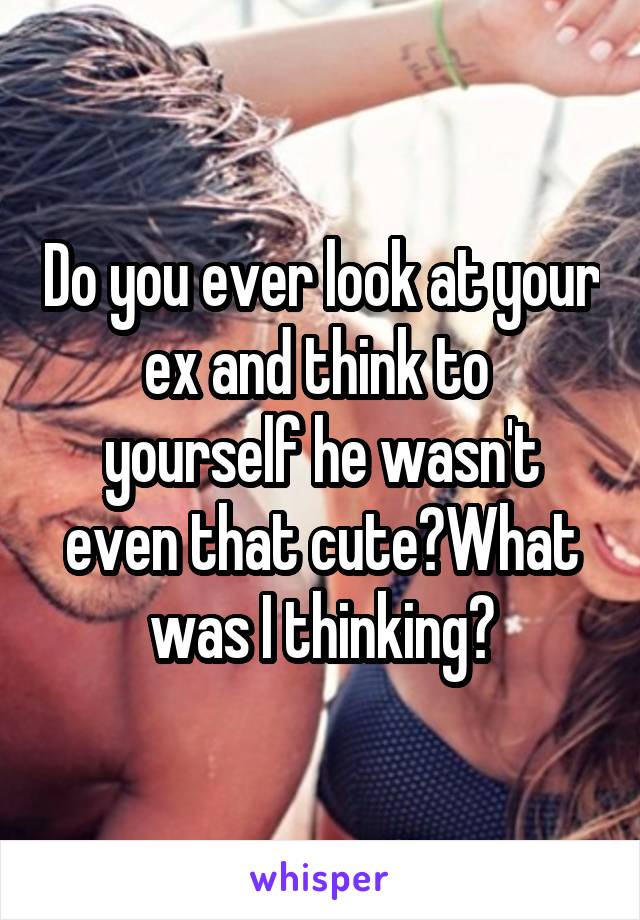 Do you ever look at your ex and think to  yourself he wasn't even that cute?What was I thinking?