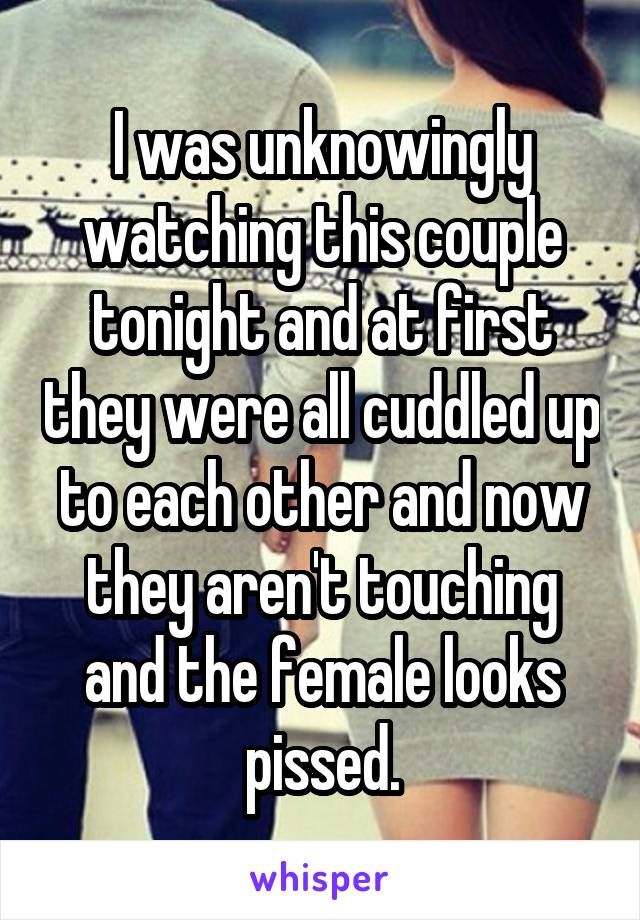 I was unknowingly watching this couple tonight and at first they were all cuddled up to each other and now they aren't touching and the female looks pissed.