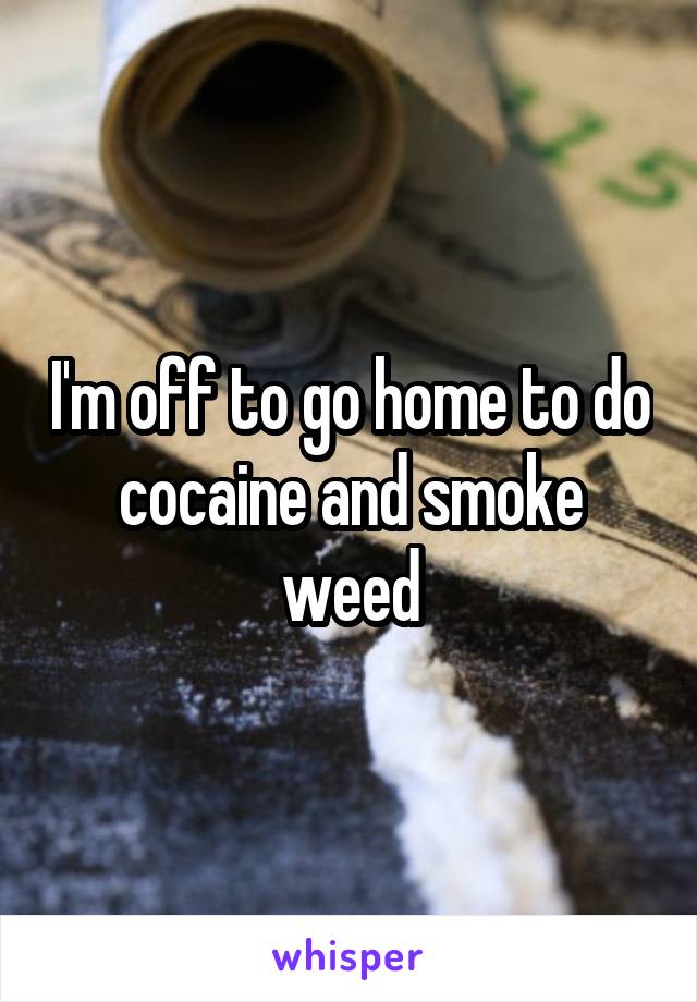 I'm off to go home to do cocaine and smoke weed