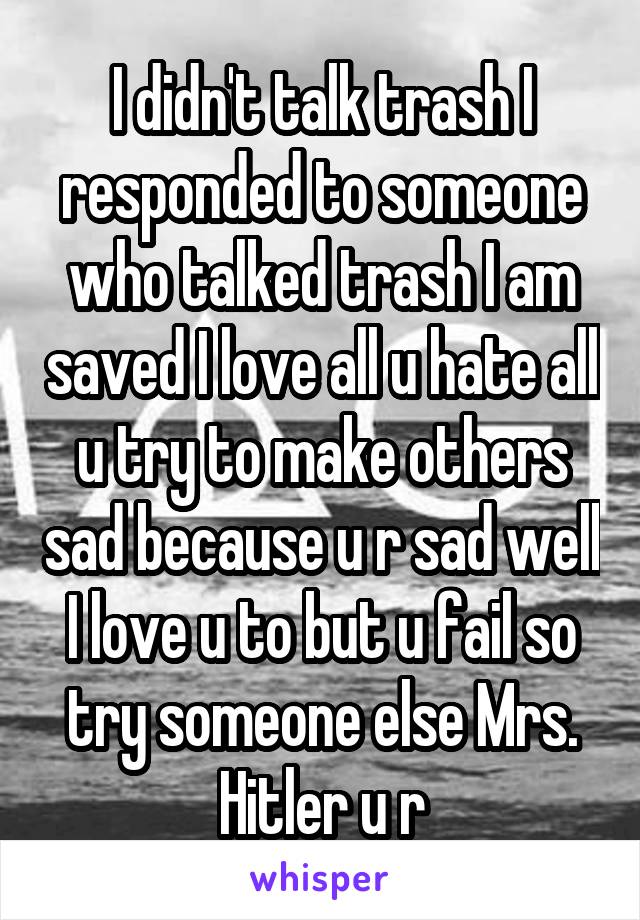 I didn't talk trash I responded to someone who talked trash I am saved I love all u hate all u try to make others sad because u r sad well I love u to but u fail so try someone else Mrs. Hitler u r