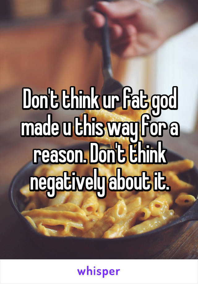 Don't think ur fat god made u this way for a reason. Don't think negatively about it.
