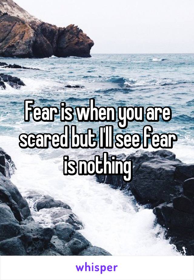 Fear is when you are scared but I'll see fear is nothing