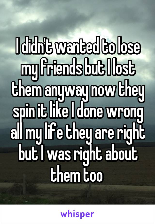 I didn't wanted to lose my friends but I lost them anyway now they spin it like I done wrong all my life they are right but I was right about them too 