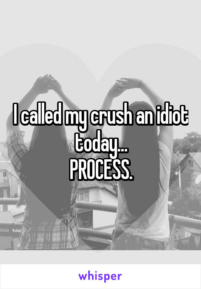 I called my crush an idiot today...
PROCESS.