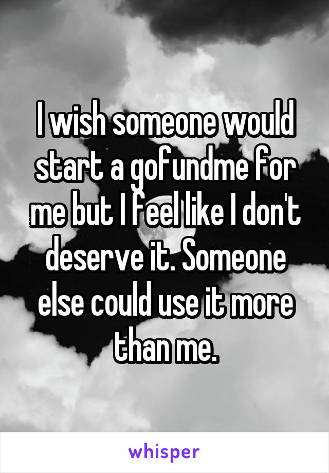 I wish someone would start a gofundme for me but I feel like I don't deserve it. Someone else could use it more than me.