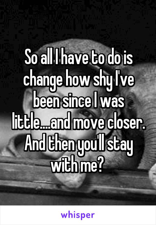 So all I have to do is change how shy I've been since I was little....and move closer. And then you'll stay with me? 