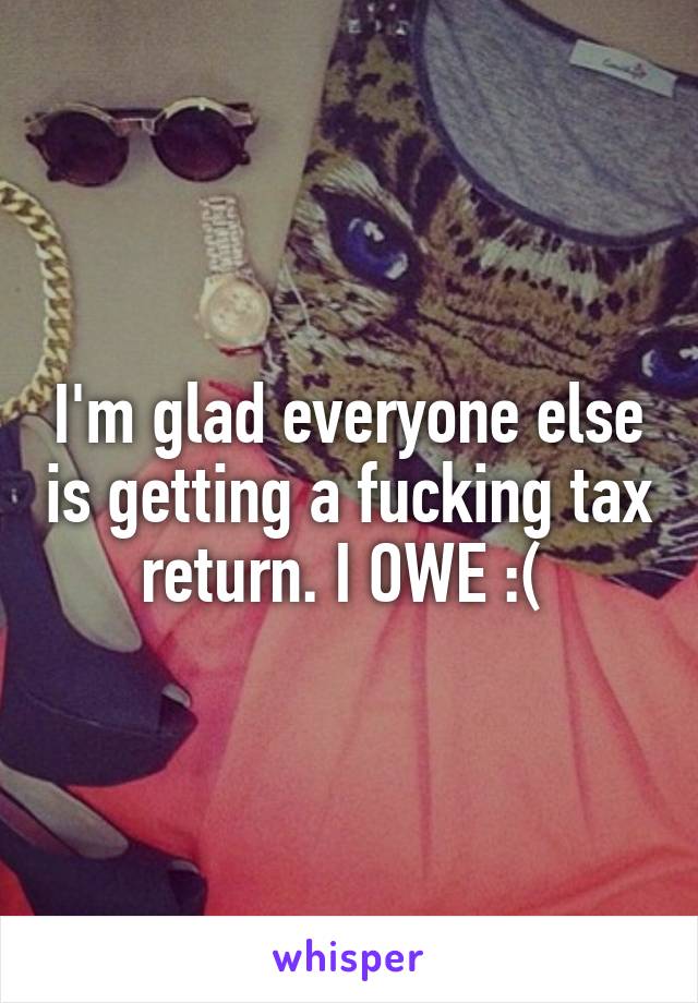 I'm glad everyone else is getting a fucking tax return. I OWE :( 