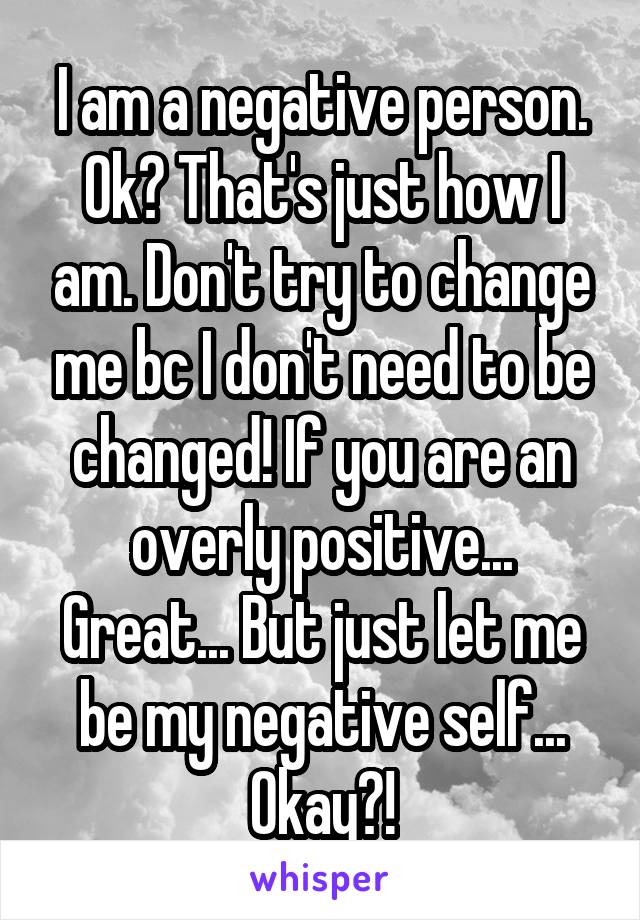 I am a negative person. Ok? That's just how I am. Don't try to change me bc I don't need to be changed! If you are an overly positive... Great... But just let me be my negative self... Okay?!