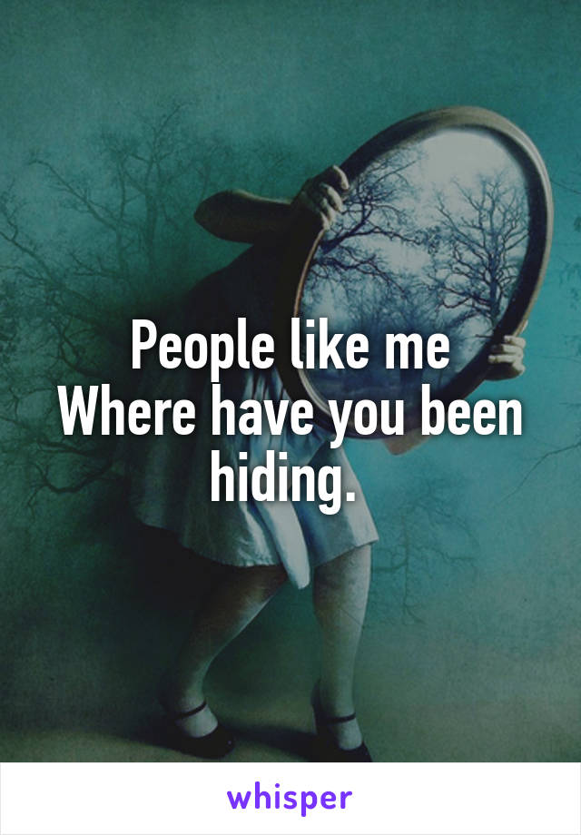 People like me
Where have you been hiding. 