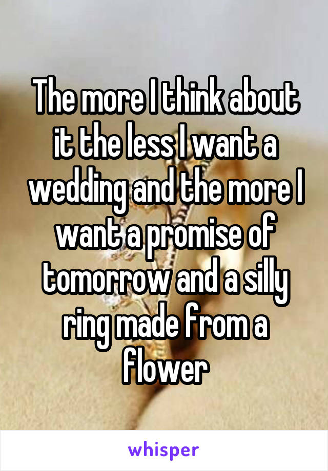 The more I think about it the less I want a wedding and the more I want a promise of tomorrow and a silly ring made from a flower