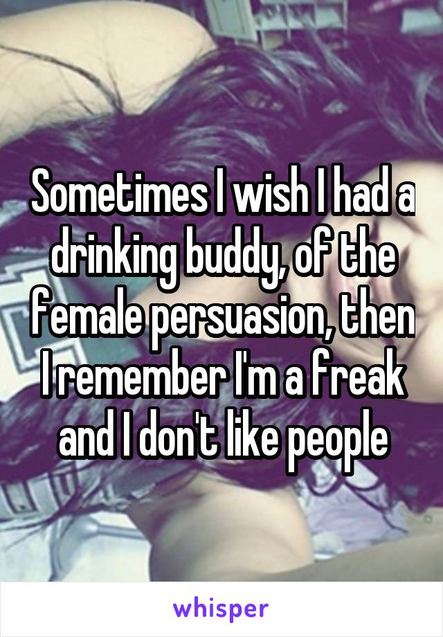 Sometimes I wish I had a drinking buddy, of the female persuasion, then I remember I'm a freak and I don't like people