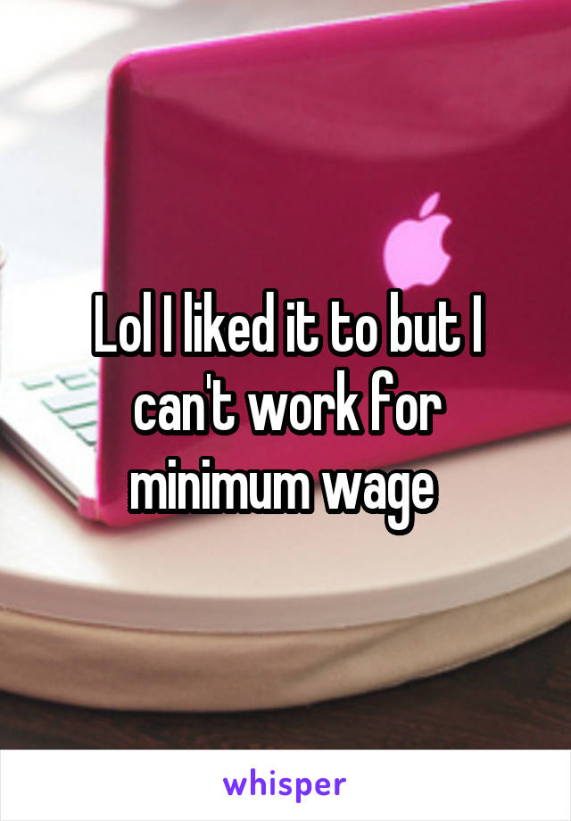 Lol I liked it to but I can't work for minimum wage 