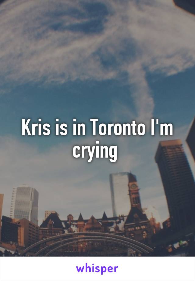 Kris is in Toronto I'm crying 