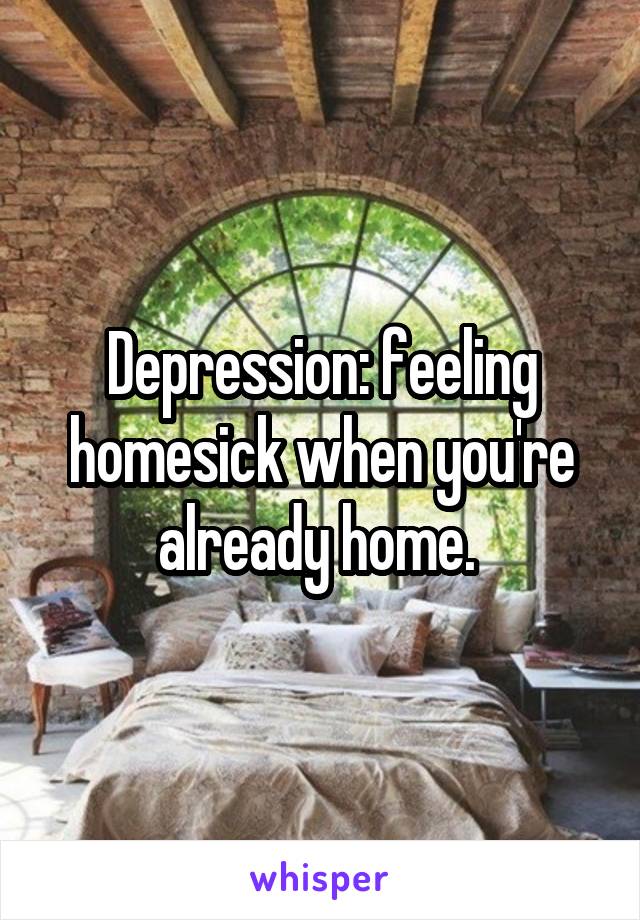 Depression: feeling homesick when you're already home. 