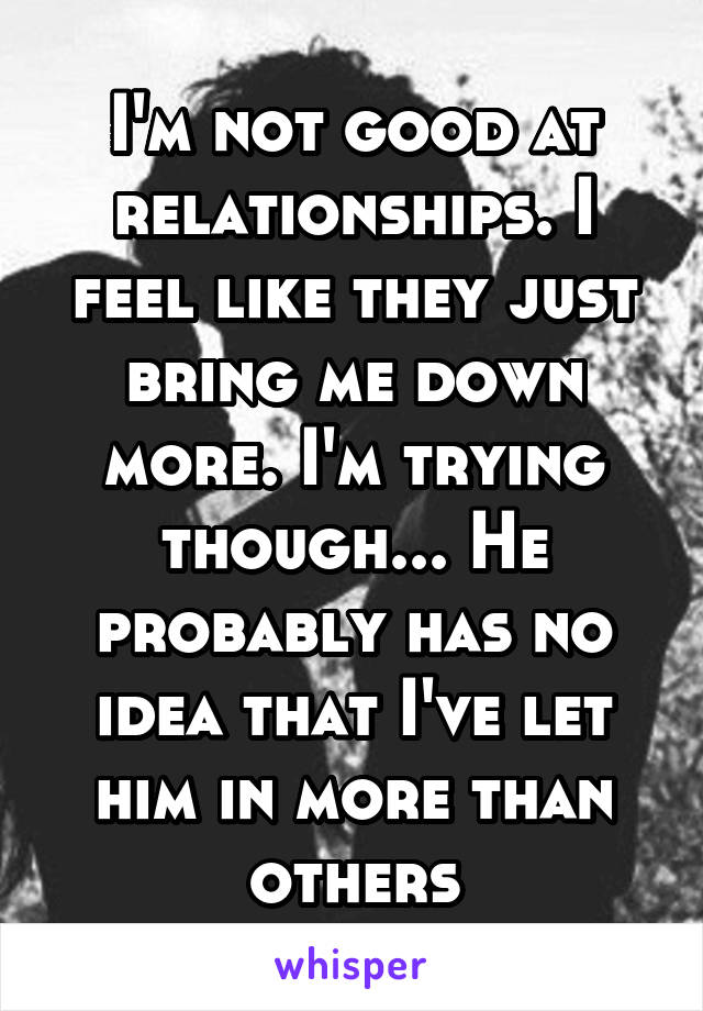 I'm not good at relationships. I feel like they just bring me down more. I'm trying though... He probably has no idea that I've let him in more than others