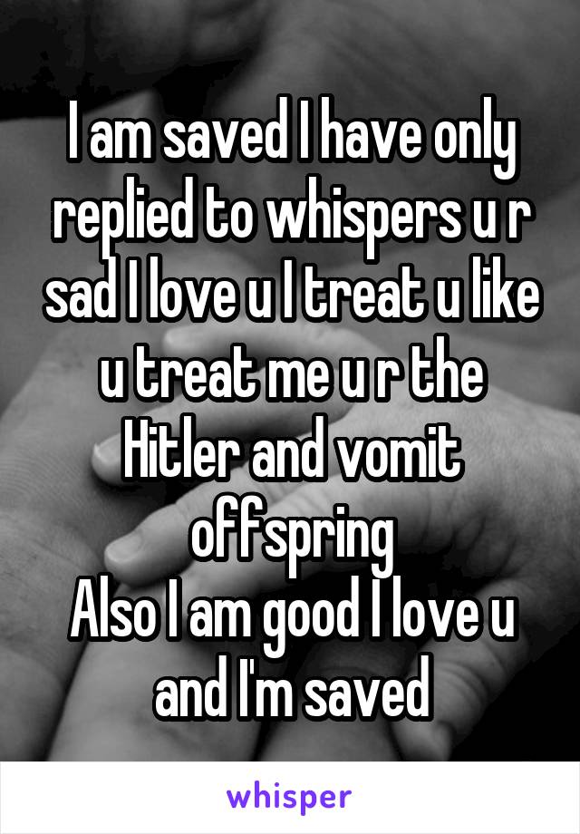 I am saved I have only replied to whispers u r sad I love u I treat u like u treat me u r the Hitler and vomit offspring
Also I am good I love u and I'm saved