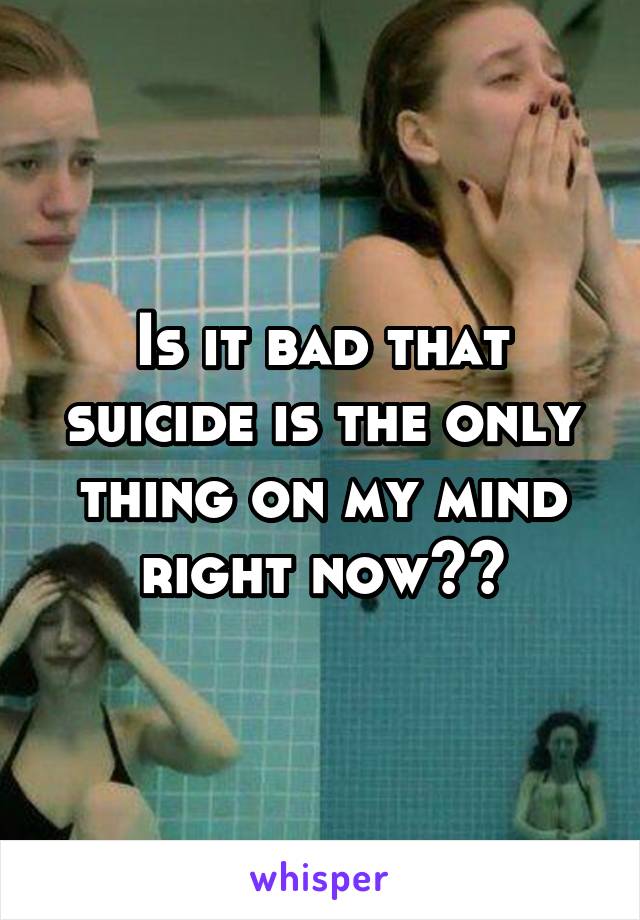 Is it bad that suicide is the only thing on my mind right now??