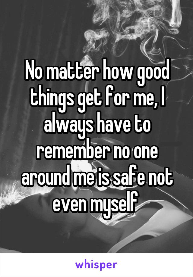 No matter how good things get for me, I always have to remember no one around me is safe not even myself 