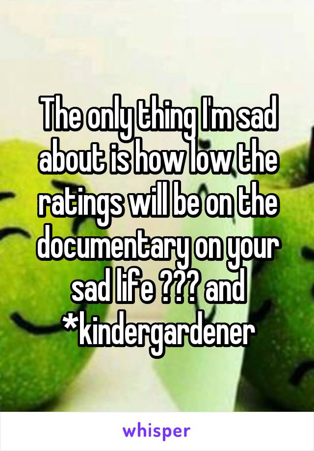 The only thing I'm sad about is how low the ratings will be on the documentary on your sad life 😂😂😂 and *kindergardener