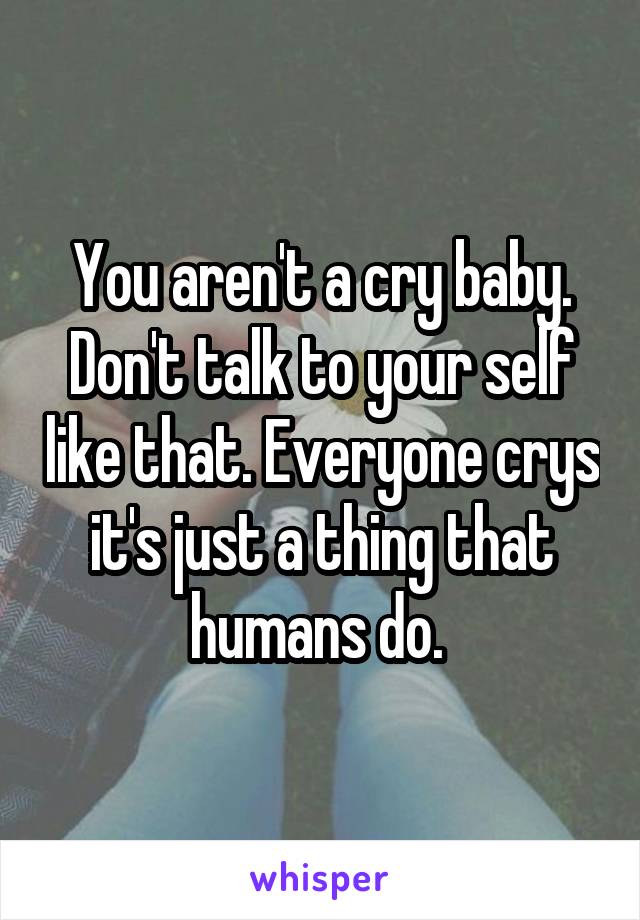 You aren't a cry baby. Don't talk to your self like that. Everyone crys it's just a thing that humans do. 