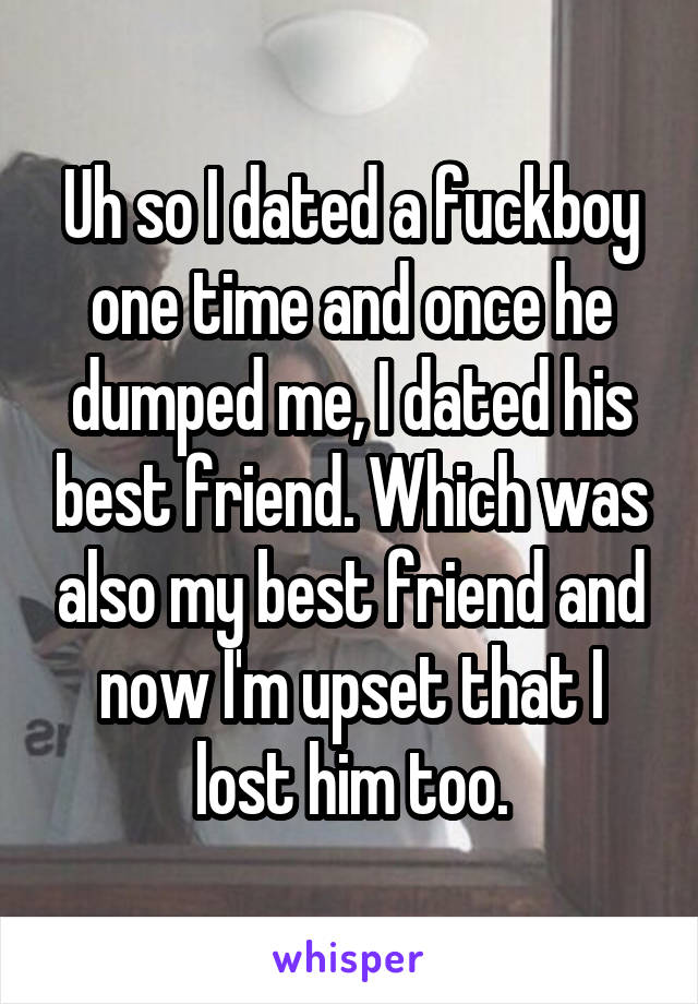 Uh so I dated a fuckboy one time and once he dumped me, I dated his best friend. Which was also my best friend and now I'm upset that I lost him too.