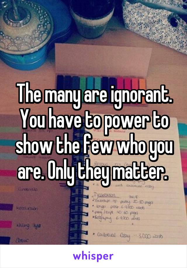 The many are ignorant. You have to power to show the few who you are. Only they matter. 