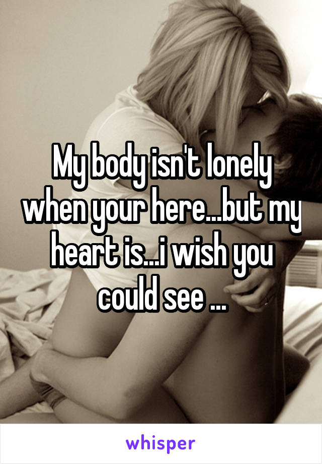 My body isn't lonely when your here...but my heart is...i wish you could see ...