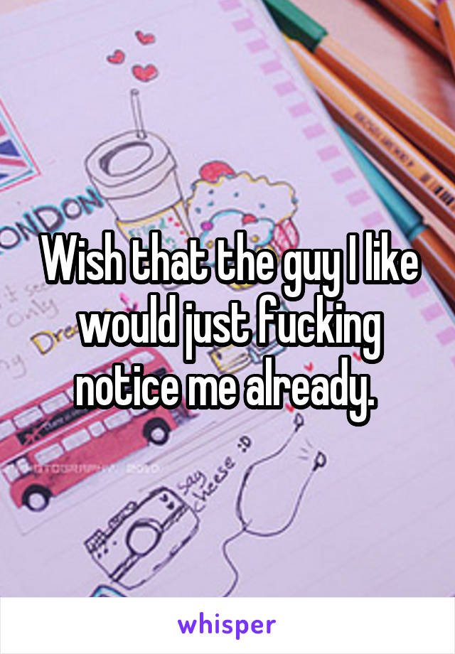 Wish that the guy I like would just fucking notice me already. 