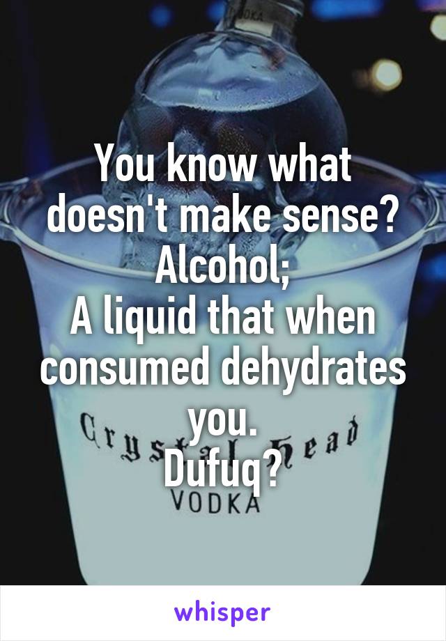 You know what doesn't make sense?
Alcohol;
A liquid that when consumed dehydrates you.
Dufuq?