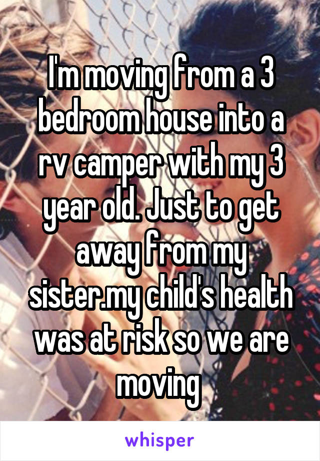 I'm moving from a 3 bedroom house into a rv camper with my 3 year old. Just to get away from my sister.my child's health was at risk so we are moving 