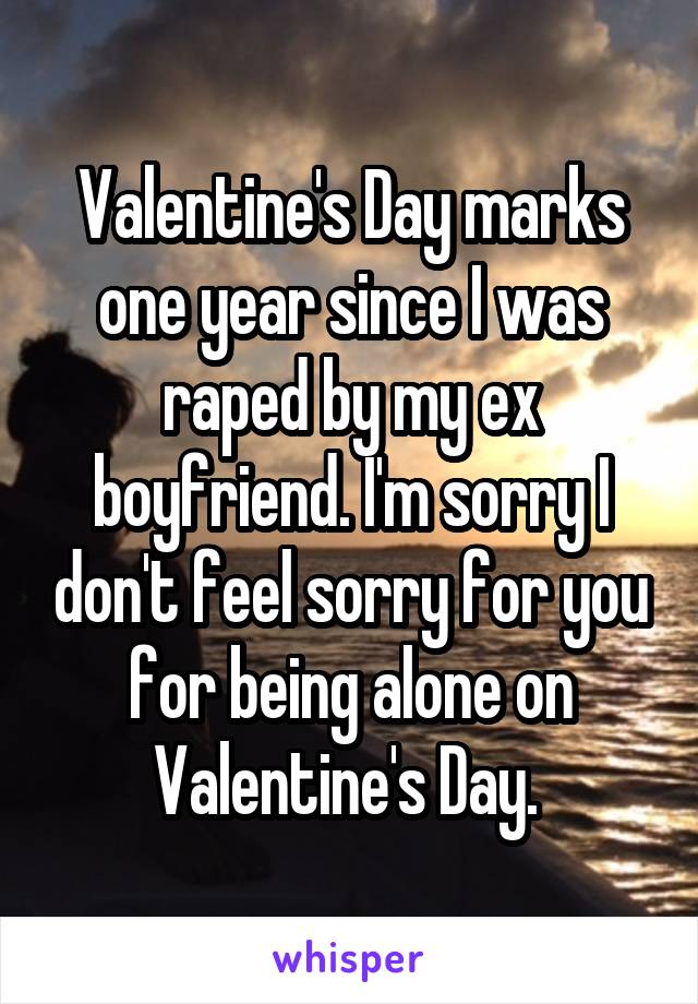 Valentine's Day marks one year since I was raped by my ex boyfriend. I'm sorry I don't feel sorry for you for being alone on Valentine's Day. 