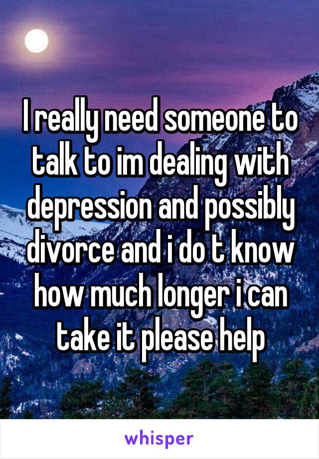 I really need someone to talk to im dealing with depression and possibly divorce and i do t know how much longer i can take it please help